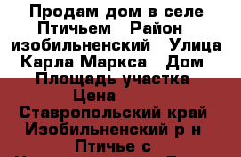 Продам дом в селе Птичьем › Район ­ изобильненский › Улица ­ Карла Маркса › Дом ­ 48 › Площадь участка ­ 3 800 › Цена ­ 700 000 - Ставропольский край, Изобильненский р-н, Птичье с. Недвижимость » Дома, коттеджи, дачи продажа   